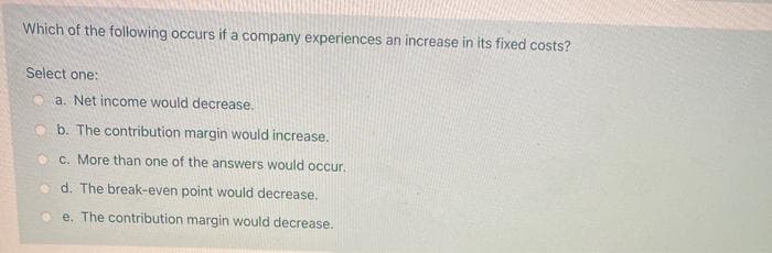 Which of the following occurs if a company experiences an increase in its fixed costs?
Select one:
a. Net income would decrease.
b. The contribution margin would increase.
c. More than one of the answers would occur.
d. The break-even point would decrease.
e. The contribution margin would decrease.