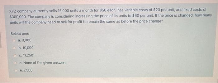 XYZ company currently sells 15,000 units a month for $50 each, has variable costs of $20 per unit, and fixed costs of
$300,000. The company is considering increasing the price of its units to $60 per unit. If the price is changed, how many
units will the company need to sell for profit to remain the same as before the price change?
Select one:
a. 9,000
b. 10,000
c. 11,250
d. None of the given answers.
e. 7,500