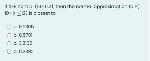 If X-Binomial (50, 0.2), then the normal approximation to P(
10< x <12) is closest to
O a. 0.2305
O b. 0.5701
c. 0.8139
O d. 0.2392
