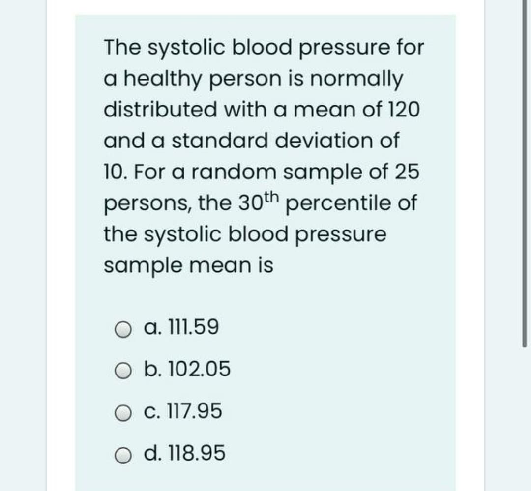 The systolic blood pressure for
a healthy person is normally
distributed with a mean of 120
and a standard deviation of
10. For a random sample of 25
persons, the 30th percentile of
the systolic blood pressure
sample mean is
a. 111.59
O b. 102.05
O c. 117.95
O d. 118.95
