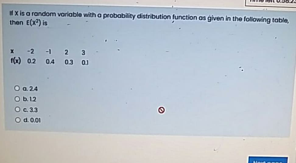 If X is a random variable with a probability distribution function as ģiven in the following table,
then E(x?) is
x -2 -1 2 3
f(x) 0.2 0.4 0.3 0.1
O a.24
O b. 1.2
О с. 33
Od. 0.01
Noxt a ea
