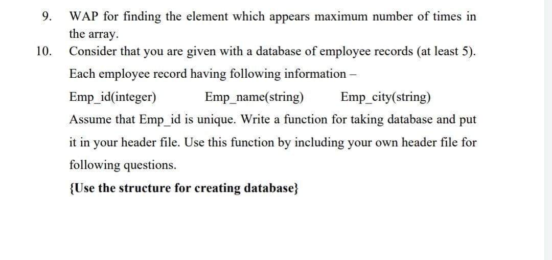 9.
WAP for finding the element which appears maximum number of times in
the array.
10.
Consider that you are given with a database of employee records (at least 5).
Each employee record having following information-
Emp_id(integer)
Emp_name(string)
Emp_city(string)
Assume that Emp id is unique. Write a function for taking database and put
it in your header file. Use this function by including your own header file for
following questions.
{Use the structure for creating database}
