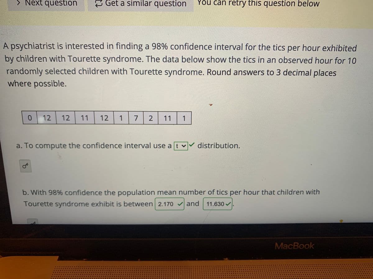 > Next question
Get a similar question
You can retry this question below
A psychiatrist is interested in finding a 98% confidence interval for the tics per hour exhibited
by children with Tourette syndrome. The data below show the tics in an observed hour for 10
randomly selected children with Tourette syndrome. Round answers to 3 decimal places
where possible.
12
12
11
12
1 7 2
11
1
a. To compute the confidence interval use a t
distribution.
b. With 98% confidence the population mean number of tics per hour that children with
Tourette syndrome exhibit is between 2.170 v and 11.630v
MacBook
