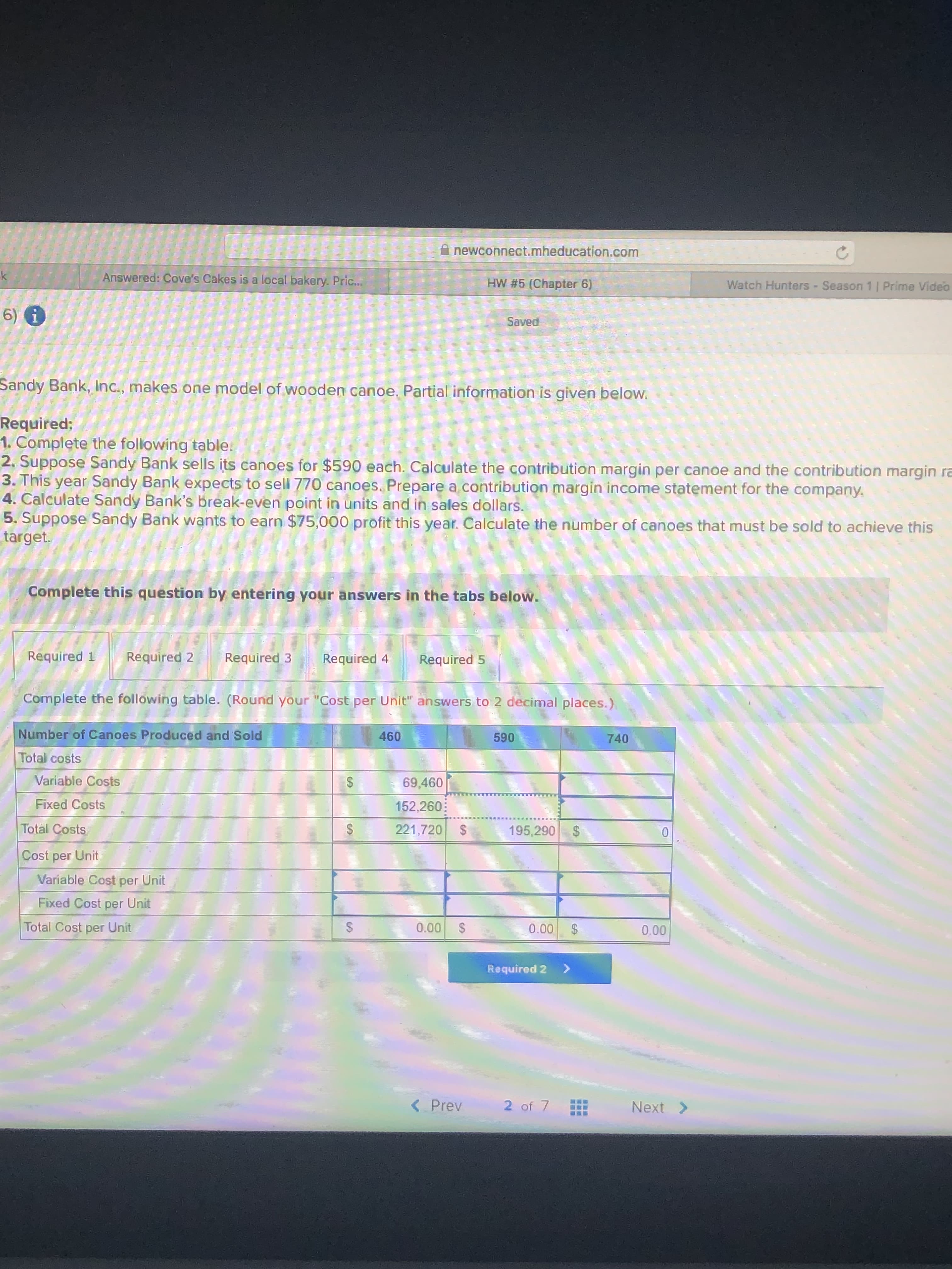 A newconnect.mheducation.com
Answered: Cove's Cakes is a local bakery. Pric...
HW #5 (Chapter 6)
Watch Hunters - Season 1 | Prime Video
6) i
Saved
Sandy Bank, Inc., makes one model of wooden canoe. Partial information is given below.
Required:
1. Complete the following table.
2. Suppose Sandy Bank sells its canoes for $590 each. Calculate the contribution margin per canoe and the contribution margin ra
3. This year Sandy Bank expects to sell 770 canoes. Prepare a contribution margin income statement for the company.
4. Calculate Sandy Bank's break-even point in units and in sales dollars.
5. Suppose Sandy Bank wants to earn $75,000 profit this year. Calculate the number of canoes that must be sold to achieve this
target.
Complete this question by entering your answers in the tabs below.
Required 1
Required 2
Required 3
Required 4
Required 5
Complete the following table. (Round your "Cost per Unit" answers to 2 decimal places.)
Number of Canoes Produced and Sold
460
590
740
Total costs
Variable Costs
69,460
Fixed Costs
152,260:
Total Costs
221,720
2$
195,290
2$
Cost per Unit
Variable Cost per Unit
Fixed Cost per Unit
Total Cost per Unit
0.00
0.00
0.00
Required 2
<>
< Prev
2 of 7
Next >
%24
%24
