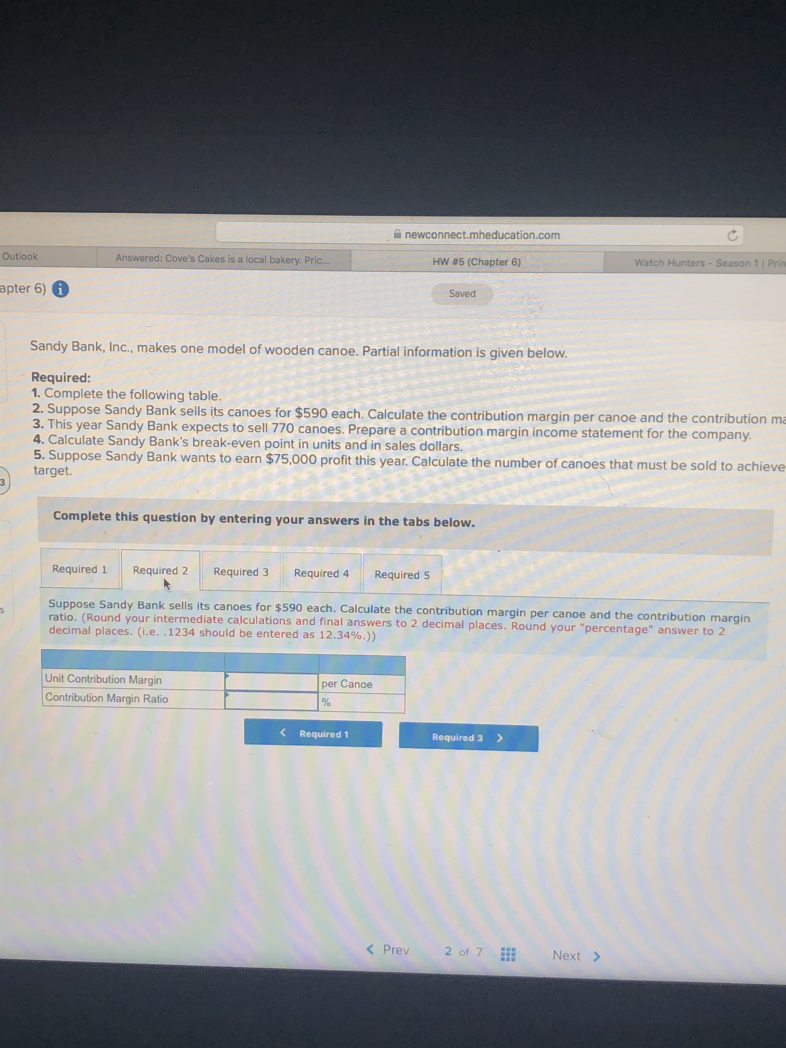 newconnect.mheducation.com
Outlook
Answered: Cove's Cakes is a local bakery. Pric...
HW #5 (Chapter 6)
Watch Hunters - Season 1 | Prim
apter 6) 1
Saved
Sandy Bank, Inc., makes one model of wooden canoe. Partial information is given below.
Required:
1. Complete the following table.
2. Suppose Sandy Bank sells its canoes for $590 each. Calculate the contribution margin per canoe and the contribution ma
3. This year Sandy Bank expects to sell 770 canoes. Prepare a contribution margin income statement for the company.
4. Calculate Sandy Bank's break-even point in units and in sales dollars.
5. Suppose Sandy Bank wants to earn $75,000 profit this year. Calculate the number of canoes that must be sold to achieve
target.
Complete this question by entering your answers in the tabs below.
Required 1
Required 2
Required 3
Required 4
Required 5
Suppose Sandy Bank sells its canoes for $590 each. Calculate the contribution margin per canoe and the contribution margin
ratio. (Round your intermediate calculations and final answers to 2 decimal places. Round your "percentage" answer to 2
decimal places. (i.e. .1234 should be entered as 12.34%.))
Unit Contribution Margin
per Canoe
Contribution Margin Ratio
Required 1
Required 3
<>
< Prev
2 of 7
Next >
