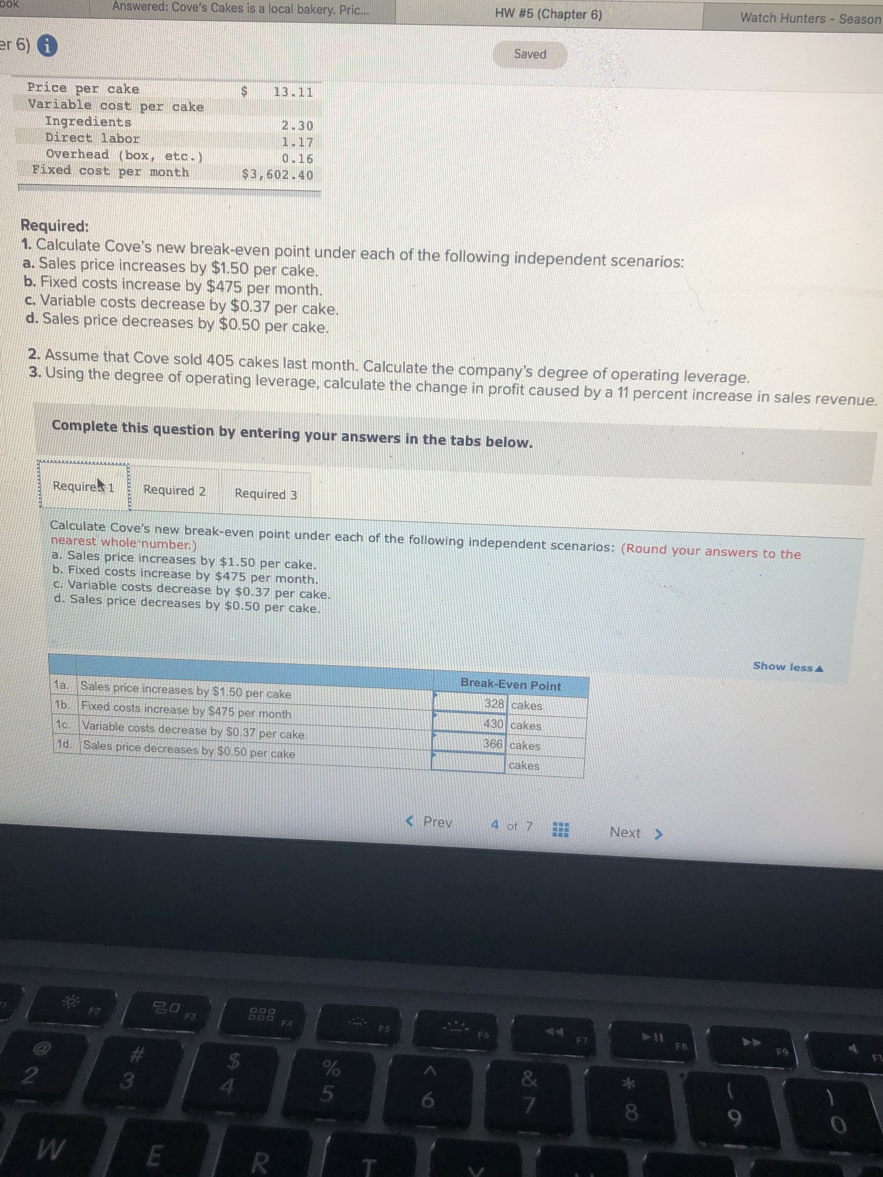 Watch Hunters - Season
HW #5 (Chapter 6)
pok
Answered: Cove's Cakes is a local bakery. Pric...
Saved
er 6) 6
13.11
Price per cake
Variable cost per cake
Ingredients
Direct labor
Overhead (box, etc.)
Fixed cost per month
2.30
1.17
0.16
$3,602.40
Required:
1. Calculate Cove's new break-even point under each of the following independent scenarios:
a. Sales price increases by $1.50 per cake.
b. Fixed costs increase by $475 per month.
c. Variable costs decrease by $0.37 per cake.
d. Sales price decreases by $0.50 per cake.
2. Assume that Cove sold 405 cakes last month. Calculate the company's degree of operating leverage.
3. Using the degree of operating leverage, calculate the change in profit caused by a 11 percent increase in sales revenue.
Complete this question by entering your answers in the tabs below.
Require 1
Required 2
Required 3
Calculate Cove's new break-even point under each of the following independent scenarios: (Round your answers to the
nearest whole number.)
a. Sales price increases by $1.50 per cake.
b. Fixed costs increase by $475 per month.
C. Variable costs decrease by $0.37 per cake.
d. Sales price decreases by $0.50 per cake.
Show less A
Break-Even Point
1a. Sales price increases by $1.50 per cake
328 cakes
1b. Fixed costs increase by $475 per month
430 cakes
1c. Variable costs decrease by $0.37 per cake.
366 cakes
1d. Sales price decreases by $0.50 per cake
cakes
<Prev
4 of 7
Next >
DOD
D00 FA
F2
F5
F6
F7
FB
F9
F1
EGO
23
&
2.
4.
9.
R
* cO
...
