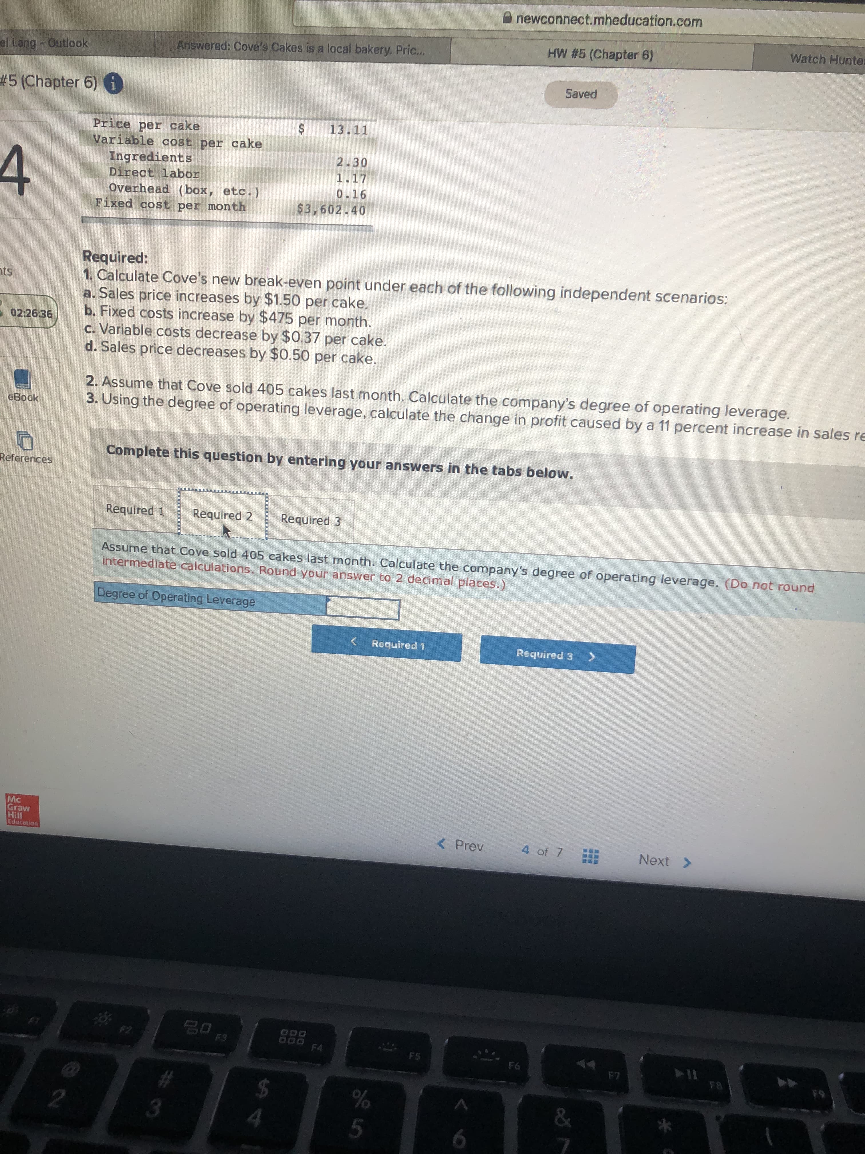 A newconnect.mheducation.com
Watch Hunter
HW #5 (Chapter 6)
Answered: Cove's Cakes is a local bakery, Pric...
el Lang - Outlook
Saved
# 5 (Chapter 6) i
13.11
Price per cake
Variable cost per cake
2.30
4
Ingredients
Direct labor
1.17
0.16
Overhead (box, etc.)
Fixed cost per month
$3,602.40
Required:
1. Calculate Cove's new break-even point under each of the following independent scenarios:
a. Sales price increases by $1.50 per cake.
b. Fixed costs increase by $475 per month.
c. Variable costs decrease by $0.37 per cake.
d. Sales price decreases by $0.50 per cake.
nts
E 02:26:36
2. Assume that Cove sold 405 cakes last month. Calculate the company's degree of operating leverage.
3. Using the degree of operating leverage, calculate the change in profit caused by a 11 percent increase in sales re
eBook
Complete this question by entering your answers in the tabs below.
References
Required 1
Required 2
Required 3
Assume that Cove sold 405 cakes last month. Calculate the company's degree of operating leverage. (Do not round
intermediate calculations. Round your answer to 2 decimal places.)
Degree of Operating Leverage
< Required 1
Required 3
Mc
Graw
Hill
Education
< Prev
4 of 7
Next >
F2
000 F4
F3
7O4DK
F5
OMREY
114
F8
F6
F7
F9
%24
&
5
%24
