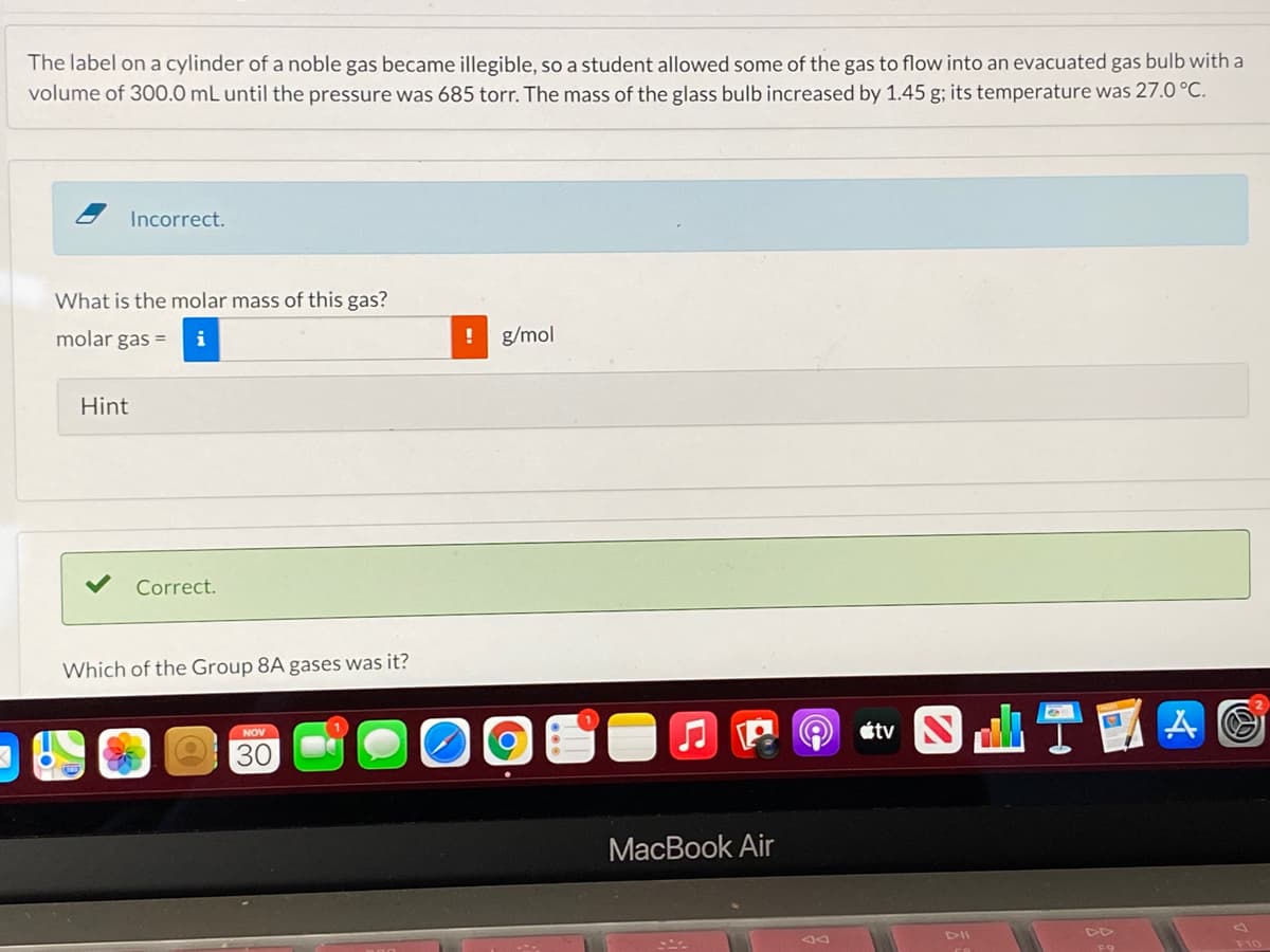 The label on a cylinder of a noble gas became illegible, so a student allowed some of the gas to flow into an evacuated gas bulb with a
volume of 300.0 mL until the pressure was 685 torr. The mass of the glass bulb increased by 1.45 g; its temperature was 27.0 °C.
Incorrect.
What is the molar mass of this gas?
molar gas =
i
g/mol
Hint
Correct.
Which of the Group 8A gases was it?
NOV
30
MacBook Air
F9
