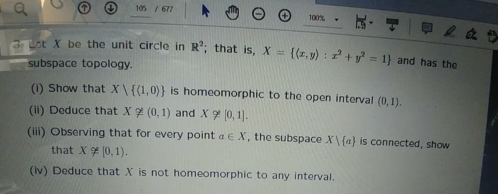 105 / 677
100%
3 Lot X be the unit circle in R; that is, X =
{(r, y) : + y = 1} and has the
%3D
subspace topology.
(i) Show that X\{(1,0)} is homeomorphic to the open interval (0,1).
(ii) Deduce that X (0, 1) and X (0, 1).
(ii) Observing that for every point a EX, the subspace X\{a} is connected, show
that X 0,1).
(iv) Deduce that X is not homeomorphic to any interval.
