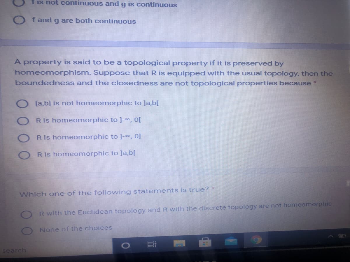 f is not continuous and g is continuous
O fandg are both continuous
A property is said to be a topological property if it is preserved by
homeomorphism. Suppose that R is equipped with the usual topology, then the
boundedness and the closedness are not topological properties because *
[a,b] is not homeomorphic to Ja,b[
R is homeomorphic to ]-, O[
R is homeomorphic to ]-0, 0]
R is homeomorphic to Ja,b[
Which one of the following statements is true? *
R with the Euclidean topology and R with the discrete topology are not homeomorphic
None of the choices
search
