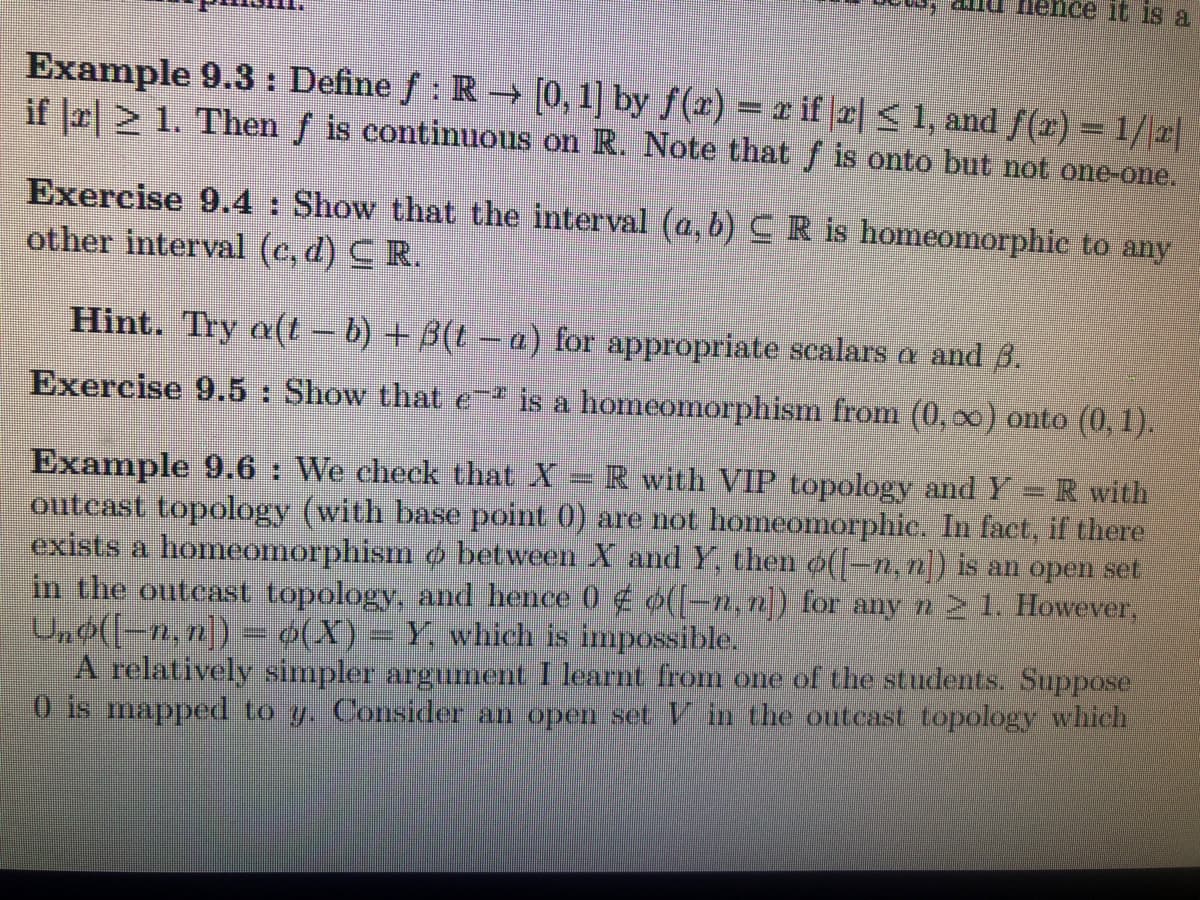 nence it 1s a
Example 9.3 : Define ƒ : R → [0,1] by ƒ(x) = r if |2| < 1, and ƒ(æ) = 1/\x|
if la 2 1. Then f is continuous on R. Note that f is onto but not one-one.
Exercise 9.4: Show that the interval (a, b) CR is homeomorphic to any
other interval (c, d) CR.
Hint. Try a(t- b) + B(t- a) for appropriate scalars a and 8.
Exercise 9.5: Show that e is a homeomorphism from (0, 0) onto (0, 1).
Example 9.6 : We check that X = R with VIP topology and Y = R with
outcast topology (with base point 0) are not homeomorphic. In fact, if there
exists a homeomorphism o between X and Y, then o(-n, n) is an open set
in the outcast topology, and hence 0 (-n, n]) for any n2 1. However,
Un$((-n, n]) = 4(X) = Y, which is impossible.
A relatively simpler argument I learnt from one of the students. Suppose
0 is mapped to y. Consider an open set V in the outcast topology which
