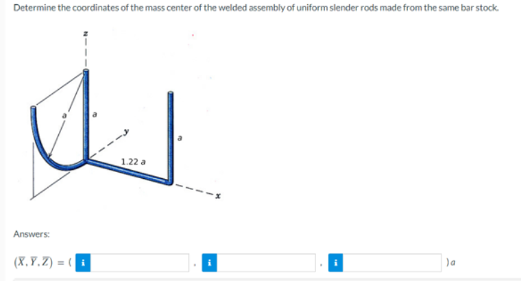 Determine the coordinates of the mass center of the welded assembly of uniform slender rods made from the same bar stock.
Answers:
(X,Y,Z) = (i
1.22 a
) a