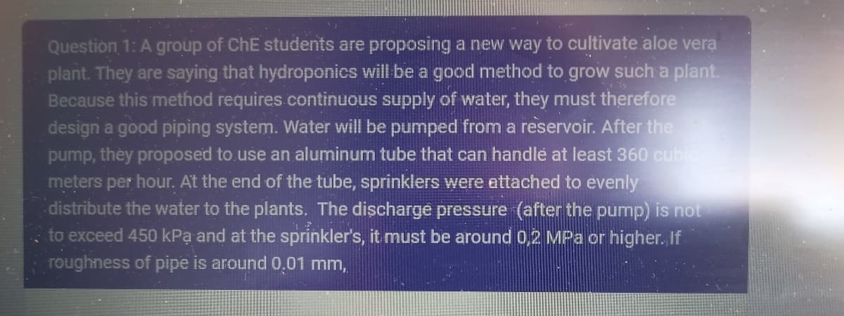 Question 1: A group of ChE students are proposing a new way to cultivate aloe vera
plant. They are saying that hydroponics will be a good method to grow such a plant.
Because this method requires continuous supply of water, they must therefore
design a good piping system. Water will be pumped from a reservoir. After the
pump, they proposed to use an aluminum tube that can handle at least 360 cubic
meters per hour. At the end of the tube, sprinklers were attached to evenly
distribute the water to the plants. The discharge pressure (after the pump) is not
to exceed 450 kPa and at the sprinkler's, it must be around 0,2 MPa or higher. If
roughness of pipe is around 0,01 mm,