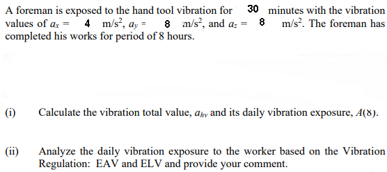 A foreman is exposed to the hand tool vibration for
values of ax = 4 m/s, ay =
completed his works for period of 8 hours.
30 minutes with the vibration
8 m/s, and a: = 8 m/s. The foreman has
(i)
Calculate the vibration total value, aħy and its daily vibration exposure, A(8).
(ii)
Analyze the daily vibration exposure to the worker based on the Vibration
Regulation: EAV and ELV and provide your comment.
