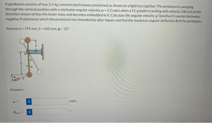 A pendulum consists of two 3.1-kg concentrated masses positioned as shown on a light but rigid bar. The pendulum is swinging
through the vertical position with a clockwise angular velocity w = 4.2 rad/s when a 51-g bullet traveling with velocity 330 m/s in the
direction shown strikes the lower mass and becomes embedded in it. Calculate the angular velocity w (positive if counterclockwise,
negative if clockwise) which the pendulum has immediately after impact and find the maximum angular deflection 8 of the pendulum.
Assume a - 195 mm, b = 420 mm, = 15°.
Answers:
rad/s
