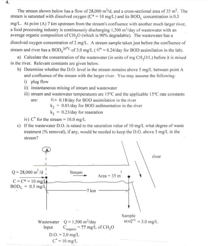 4.
The stream shown below has a flow of 28,000 m/d, and a cross-sectional area of 35 m2. The
stream is saturated with dissolved oxygen (C* = 10 mg/L) and its BOD, concentration is 0.5
mg/L. At point (A)7 km upstream from the stream's confluence with another much larger river,
a food processing industry is continuously discharging 1,500 m/day of wastewater with an
average organic composition of CH,0 (which is 90% degradable). The wastewater has a
dissolved oxygen concentration of 2 mg/L. A stream sample taken just before the confluence of
stream and river has a BOD, 20°C of 3.0 mg/L ( k = 0.24/day for BOD assimilation in the lab).
a) Calculate the concentration of the wastewater (in units of mg CH,0/L) before it is mixed
in the river. Relevant constants are given below.
b) Determine whether the D.O. level in the stream remains above 5 mg/L between point A
and confluence of the stream with the larger river. You may assume the following:
i) plug flow
ii) instantaneous mixing of stream and wastewater
iii) stream and wastewater temperatures are 15°C and the applicable 15°C rate constants
ki = 0.18/day for BOD assimilation in the river
k3 = 0.01/day for BOD sedimentation in the river
k, = 0.23/day for reaeration
are:
iv) C* for the stream = 10.0 mg/L
c) If the wastewater D.O. is raised to the saturation value of 10 mg/L what degree of waste
treatment (% removal), if any, would be needed to keep the D.O. above 5 mg/L in the
stream?
river
Q = 28,000 m' /d
Stream
Area = 35 m
C=C* = 10 mg/L
BODL = 0.5 mg/L
-7 km
Sample
BODC = 3.0 mg/L
Wastewater Q 1,500 m/day
Input
Corganic = ?? mg/L of CH,0
D.O. = 2.0 mg/L
C' = 10 mg/L.
