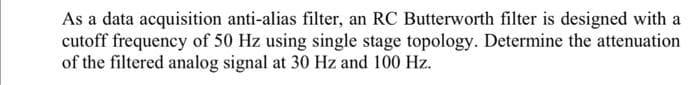 As a data acquisition anti-alias filter, an RC Butterworth filter is designed with a
cutoff frequency of 50 Hz using single stage topology. Determine the attenuation
of the filtered analog signal at 30 Hz and 100 Hz.
