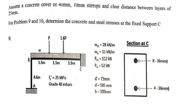 Assume a concrete cover or 40mm, 10mm stirrups and clear distance between layers of
25mm.
For Problem 9 and 10, determine the concrete and steel stresses at the fixed Support C
1.6P
(6
Section at C
Wo 28 kN/m
W- 11 kN/m
Pa 112 kN
Pu = 52 kN
3.3m
1.5m
3.9m
8-36mmo
4.6m
f- 25 MPa
Grade 40 rebars
d' 75mm
A
d 585 mm
4-36mm
b-300mm
