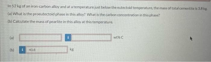 In 52 kg of an iron-carbon alloy and at a temperature just below the eutectoid temperature, the mass of total cementite is 3,8 kg.
(a) What is the proeutectoid phase in this alloy? What is the carbon concentration in this phase?
(b) Calculate the mass of pearlite in this alloy at this temperature.
(a)
wt% C
(b)
40.8
kg
