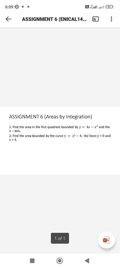 6:09 > D
97
ASSIGNMENT 6 (ENICAL14.
ASSIGNMENT 6 (Areas by Integration)
1. Find the area in the first quadrant bounded by y = 4x – x and the
x- axis.
2. Find the area bounded by the curve y = x*-4, the lines y 0 and
x = 4.
1 of 1
