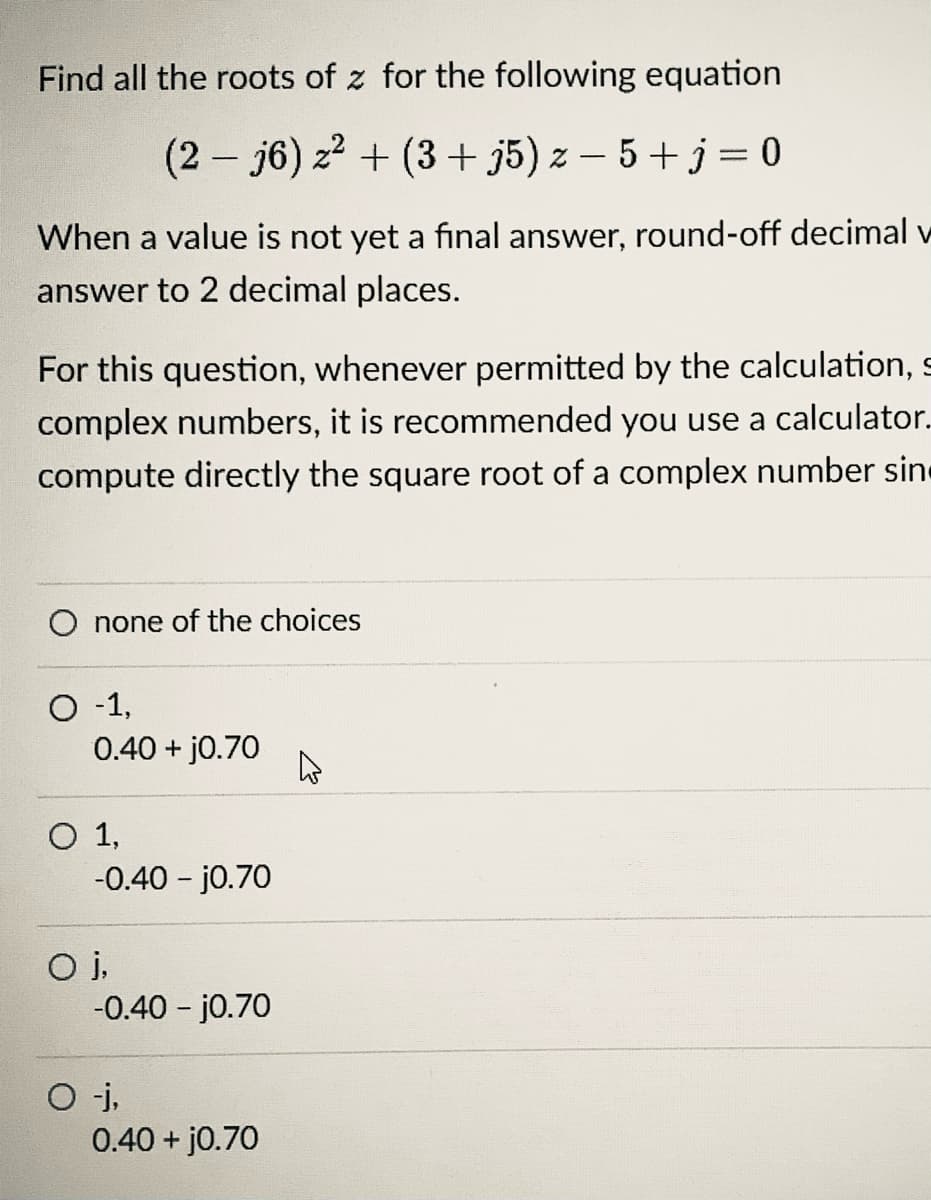 Find all the roots of z for the following equation
(2 - j6) z2 + (3 + j5) z – 5 +j = 0
When a value is not yet a final answer, round-off decimal v
answer to 2 decimal places.
For this question, whenever permitted by the calculation, s
complex numbers, it is recommended you use a calculator.
compute directly the square root of a complex number sine
O none of the choices
O -1,
0.40 + j0.70
O 1,
-0.40 - j0.70
-0.40 - j0.70
O j,
0.40 + j0.70
