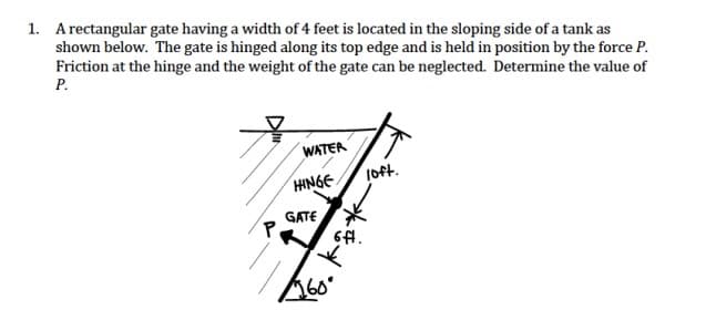 1. A rectangular gate having a width of 4 feet is located in the sloping side of a tank as
shown below. The gate is hinged along its top edge and is held in position by the force P.
Friction at the hinge and the weight of the gate can be neglected. Determine the value of
P.
WATER
loft.
P
HINGE
GATE
6ft.
Book