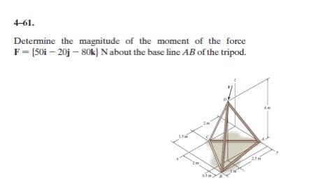 4-61.
Determine the magnitude of the moment of the force
F = {50i - 20j - 80k) N about the base line AB of the tripod.