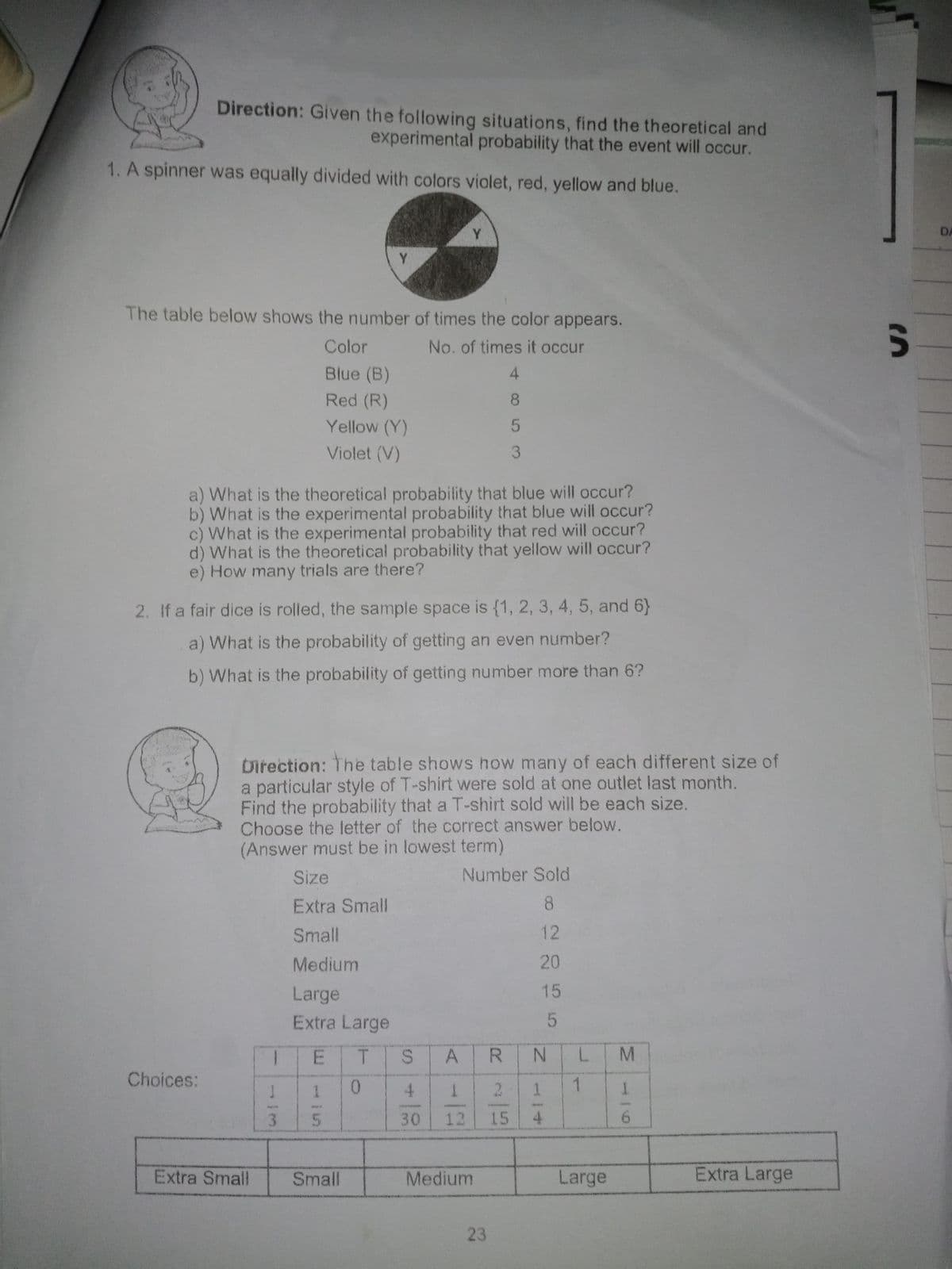 Direction: Given the following situations, find the theoretical and
experimental probability that the event will occur.
1. A spinner was equally divided with colors violet, red, yellow and blue.
Y.
DA
Y.
The table below shows the number of times the color appears.
Un
Color
No. of times it occur
Blue (B)
4.
Red (R)
Yellow (Y)
Violet (V)
a) What is the theoretical probability that blue will occur?
b) What is the experimental probability that blue will occur?
c) What is the experimental probability that red will occur?
d) What is the theoretical probability that yellow will occur?
e) How many trials are there?
2. If a fair dice is rolled, the sample space is {1, 2, 3, 4, 5, and 6}
a) What is the probability of getting an even number?
b) What is the probability of getting number more than 6?
birection: The table shows how many of each different size of
a particular style of T-shirt were sold at one outlet last month.
Find the probability that a T-shirt sold will be each size.
Choose the letter of the correct answer below.
(Answer must be in lowest term)
Size
Number Sold
Extra Small
8
Small
12
Medium
20
Large
15
Extra Large
ET
SAR
N.
Choices:
4.
2.
1
30
12
15
6.
Extra Small
Small
Medium
Large
Extra Large
23
1/5
L.
1/4
853
155
1/3
