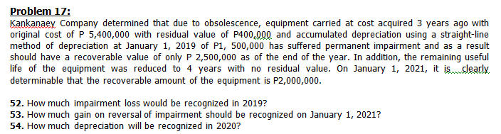 Problem 17:
Kankanaey Company determined that due to obsolescence, equipment carried at cost acquired 3 years ago with
original cost of P 5,400,000 with residual value of P400,000 and accumulated depreciation using a straight-line
method of depreciation at January 1, 2019 of P1, 500,000 has suffered permanent impairment and as a result
should have a recoverable value of only P 2,500,000 as of the end of the year. In addition, the remaining useful
life of the equipment was reduced to 4 years with no residual value. On January 1, 2021, it isalearly
determinable that the recoverable amount of the equipment is P2,000,000.
52. How much impairment loss would be recognized in 2019?
53. How much gain on reversal of impairment should be recognized on January 1, 2021?
54. How much depreciation will be recognized in 2020?
