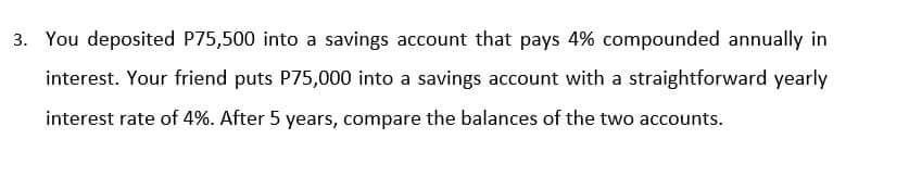 3. You deposited P75,500 into a savings account that pays 4% compounded annually in
interest. Your friend puts P75,000 into a savings account with a straightforward yearly
interest rate of 4%. After 5 years, compare the balances of the two accounts.
