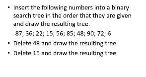 • Insert the following numbers into a binary
search tree in the order that they are given
and draw the resulting tree.
87; 36; 22; 15; 56; 85; 48; 90; 72; 6
• Delete 48 and draw the resulting tree.
• Delete 15 and draw the resulting tree
