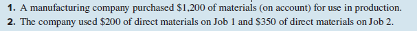 1. A manufacturing company purchased $1,200 of materials (on account) for use in production.
2. The company used $200 of direct materials on Job 1 and $350 of direct materials on Job 2.
