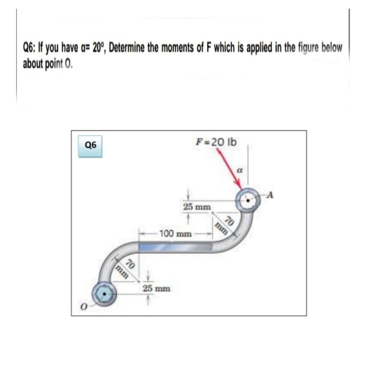 Q6: If you have a= 20°, Determine the moments of F which is applied in the figure below
about point O.
F=20 lb
Q6
25 mm
70
mm
100 mm
70
25 mm
mm
