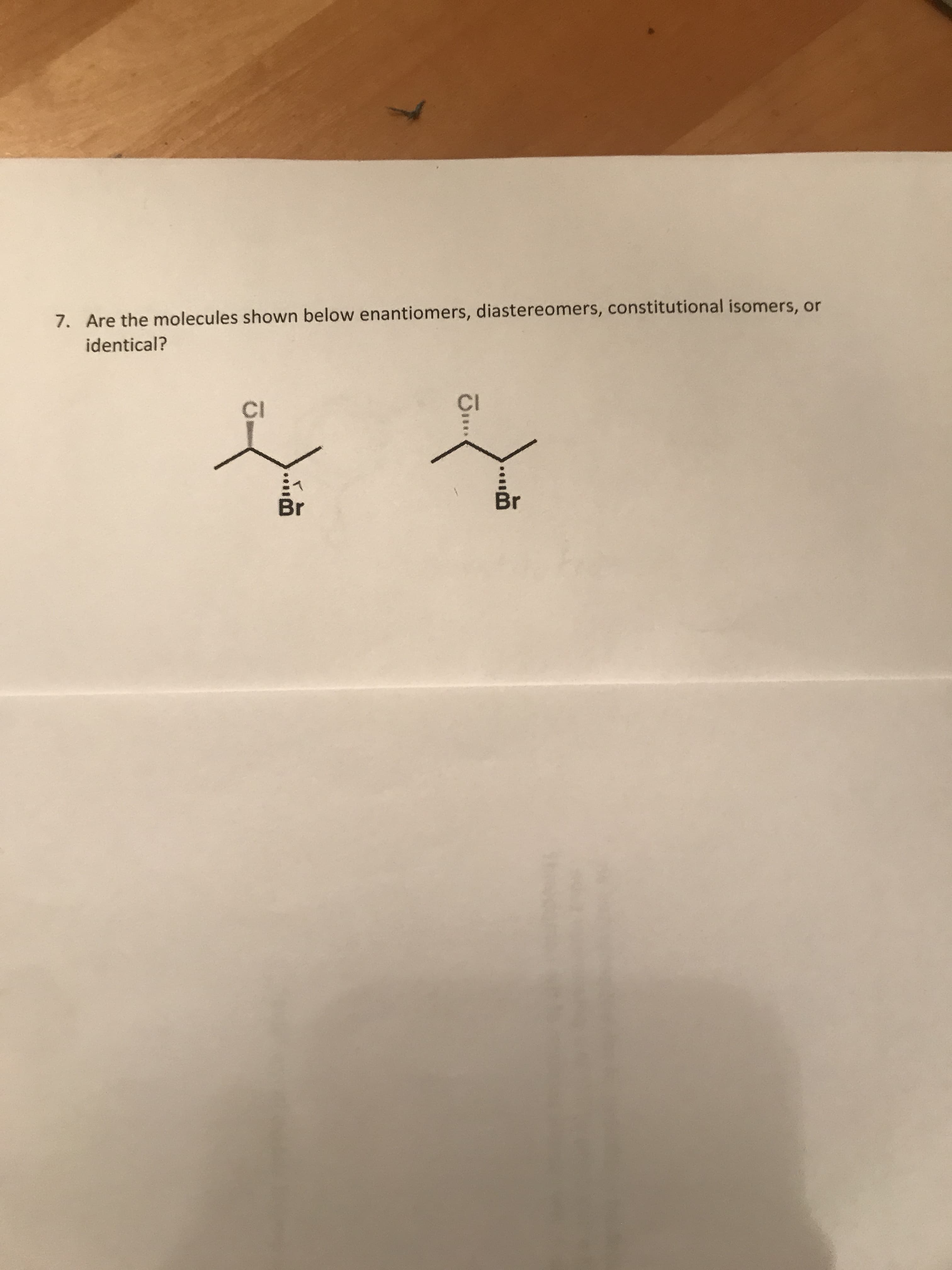 7. Are the molecules shown below enantiomers, diastereomers, constitutional isomers, or
identical?
CI
CI
Br
Br
