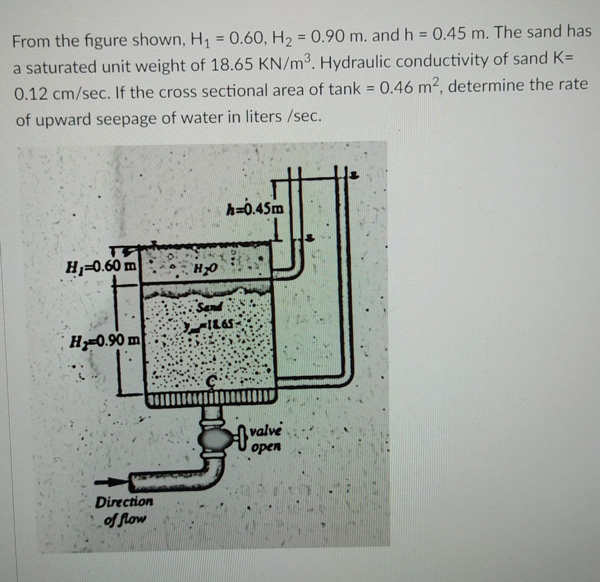 From the figure shown, H₁ = 0.60, H₂ = 0.90 m. and h = 0.45 m. The sand has
a saturated unit weight of 18.65 KN/m³. Hydraulic conductivity of sand K=
0.12 cm/sec. If the cross sectional area of tank = 0.46 m², determine the rate
of upward seepage of water in liters /sec.
h=0.45m
T
H₂=0.60 m
H₂-0.90 m
Direction
of flow
H₂O
Sand
ILGS
G
valve
open