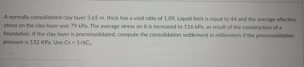 A normally consolidated clay layer 3.65 m. thick has a void ratio of 1.09. Liquid limit is equal to 44 and the average effective
stress on the clay layer was 79 kPa. The average stress on it is increased to 116 kPa. as result of the construction of a
foundation. If the clay layer is preconsolidated, compute the consolidation settlement in millimeters if the preconsolidation
pressure is 132 KPa. Use Cs = 1/6Cc.