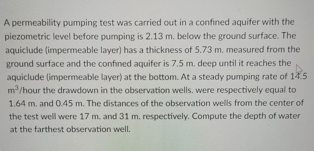 A permeability pumping test was carried out in a confined aquifer with the
piezometric level before pumping is 2.13 m. below the ground surface. The
aquiclude (impermeable layer) has a thickness of 5.73 m. measured from the
ground surface and the confined aquifer is 7.5 m. deep until it reaches the
aquiclude (impermeable layer) at the bottom. At a steady pumping rate of 14.5
m³/hour the drawdown in the observation wells. were respectively equal to
1.64 m. and 0.45 m. The distances of the observation wells from the center of
the test well were 17 m. and 31 m. respectively. Compute the depth of water
at the farthest observation well.