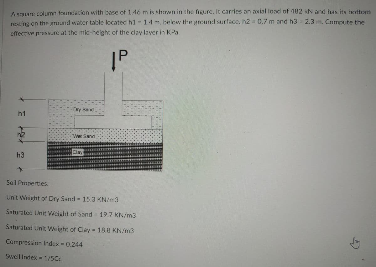 A square column foundation with base of 1.46 m is shown in the figure. It carries an axial load of 482 kN and has its bottom
resting on the ground water table located h1 = 1.4 m. below the ground surface. h2 = 0.7 m and h3 = 2.3 m. Compute the
effective pressure at the mid-height of the clay layer in KPa.
|P
Dry Sand
h1
Wet Sand
Clay
h3
Soil Properties:
Unit Weight of Dry Sand = 15.3 KN/m3
Saturated Unit Weight of Sand = 19.7 KN/m3
Saturated Unit Weight of Clay = 18.8 KN/m3
Compression Index = 0.244
Swell Index = 1/5Cc
2
HED
FELI
I.ILI
TELLETT
LEFLEEE
CLIEHH