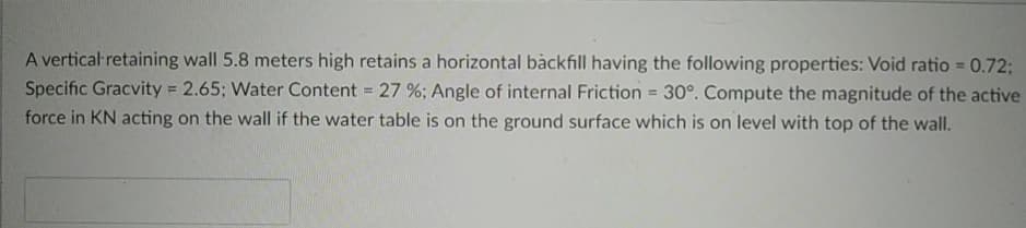 A vertical retaining wall 5.8 meters high retains a horizontal backfill having the following properties: Void ratio = 0.72;
Specific Gracvity = 2.65; Water Content = 27 %; Angle of internal Friction = 30°. Compute the magnitude of the active
force in KN acting on the wall if the water table is on the ground surface which is on level with top of the wall.