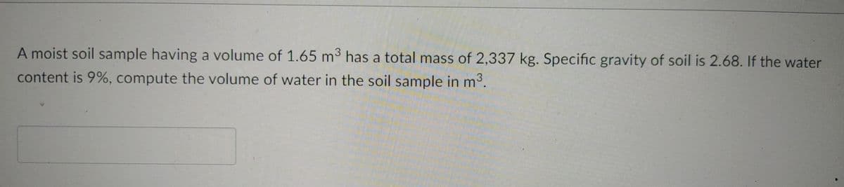 A moist soil sample having a volume of 1.65 m³ has a total mass of 2,337 kg. Specific gravity of soil is 2.68. If the water
content is 9%, compute the volume of water in the soil sample in m³.