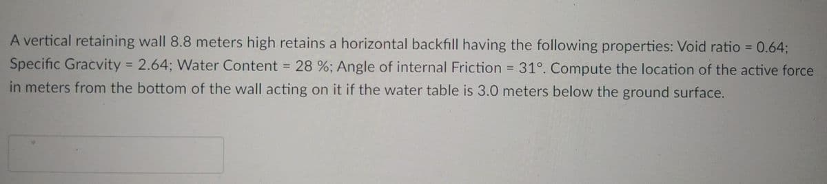 A vertical retaining wall 8.8 meters high retains a horizontal backfill having the following properties: Void ratio = 0.64;
Specific Gracvity = 2.64; Water Content = 28 %; Angle of internal Friction = 31°. Compute the location of the active force
in meters from the bottom of the wall acting on it if the water table is 3.0 meters below the ground surface.