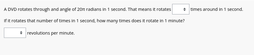 A DVD rotates through and angle of 201 radians in 1 second. That means it rotates
If it rotates that number of times in 1 second, how many times does it rotate in 1 minute?
revolutions per minute.
◆ times around in 1 second.