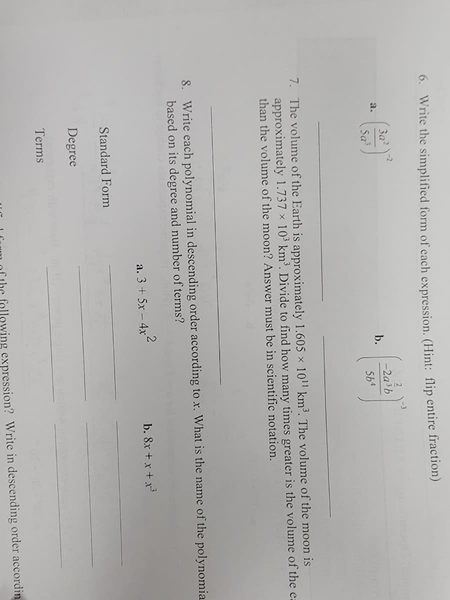 6. Write the simplified form of each expression. (Hint: flip entire fraction)
2
За?
-2a3b
a.
b.
Sa
564
7. The volume of the Earth is approximately 1.605 × 101' km³. The volume of the moon is
approximately 1.737 x 10³ km³. Divide to find how many times greater is the volume of the ea
than the volume of the moon? Answer must be in scientific notation.
8. Write each polynomial in descending order according to x. What is the name of the polynomia
based on its degree and number of terms?
a. 3 + 5x - 4x'
b. 8x + x +x
Standard Form
Degree
Terms
following expression? Write in descending order accordin
