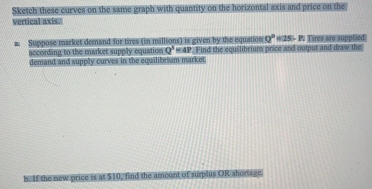 Sketch these curves on the same graph with quantity on the horizontal axis and price on the
vertical axis.
a. Suppose market demand for tires (in millions) is given by the equation QP 25-P. Tires are supplied
according to the market supply equation Q=4P. Find the equilibrium price and output and draw the
demand and supply curves in the equilibrium market.
b. If the new price is at $10, find the amount of surplus OR shortage.