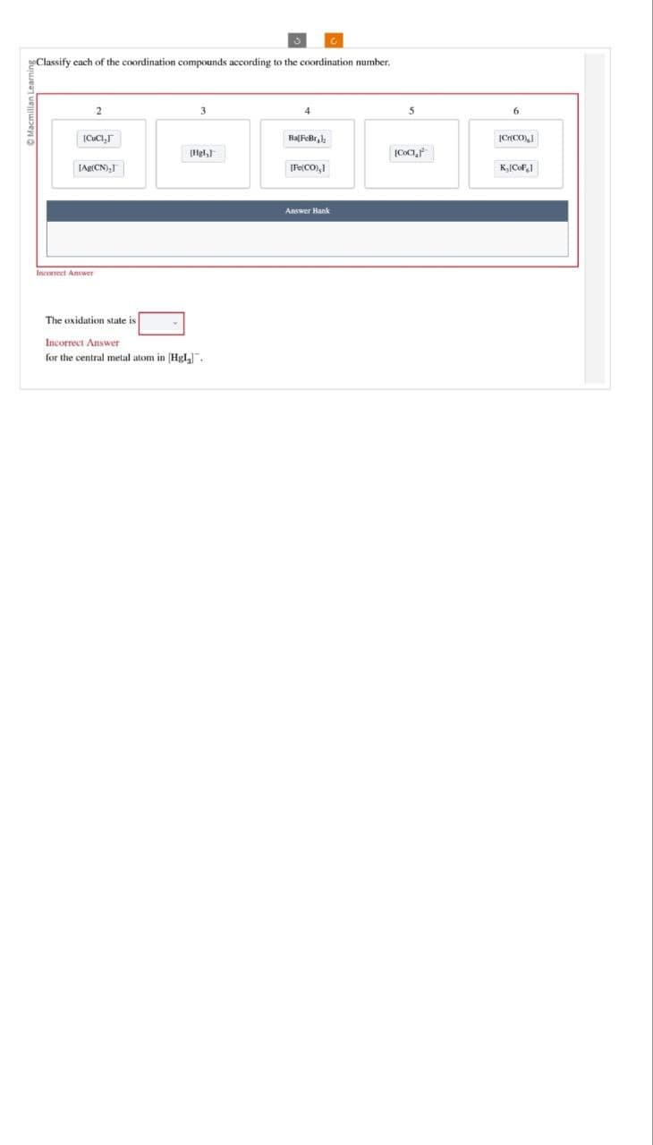 Classify each of the coordination compounds according to the coordination number.
2
3
|CuCT
BalFeBr
[Hgl,
[Ag(CN),]
Incorrect Answer
The oxidation state is
Incorrect Answer
for the central metal atom in [Hgl₂].
5
6
[Cr(CO)]
[CoCIF
[Fe(CO),]
K₁[CoF]
Answer Bank