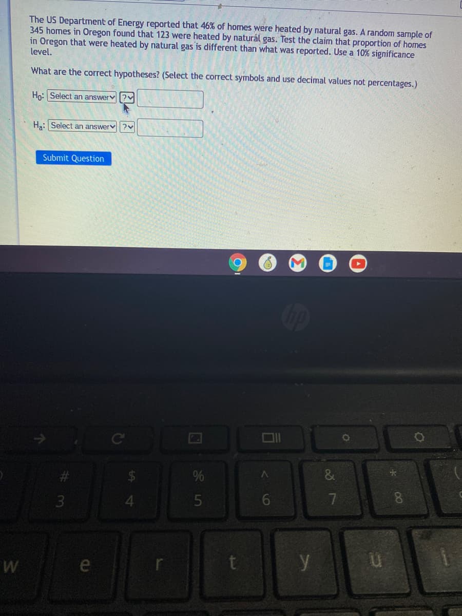 The US Department of Energy reported that 46% of homes were heated by natural gas. A random sample of
345 homes in Oregon found that 123 were heated by naturál gas. Test the claim that proportion of homes
in Oregon that were heated by natural gas is different than what was reported. Use a 10% significance
level,
What are the correct hypotheses? (Select the correct symbols and use decimal values not percentages.)
Ho:Select an answerv|?v
Ha: Select an answerv?v
Submit Question
7
8.
3.
t
y
e
6
