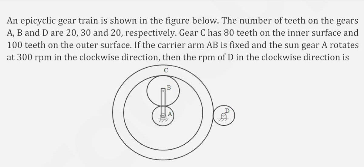 An epicyclic gear train is shown in the figure below. The number of teeth on the gears
A, B and D are 20, 30 and 20, respectively. Gear C has 80 teeth on the inner surface and
100 teeth on the outer surface. If the carrier arm AB is fixed and the sun gear A rotates
at 300 rpm in the clockwise direction, then the rpm of D in the clockwise direction is
