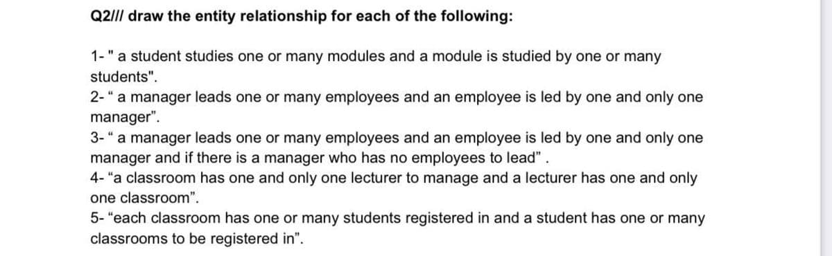 Q2/II draw the entity relationship for each of the following:
1-" a student studies one or many modules and a module is studied by one or many
students".
2-" a manager leads one or many employees and an employee is led by one and only one
manager".
3-" a manager leads one or many employees and an employee is led by one and only one
manager and if there is a manager who has no employees to lead".
4- "a classroom has one and only one lecturer to manage and a lecturer has one and only
one classroom".
5- "each classroom has one or many students registered in and a student has one or many
classrooms to be registered in".
