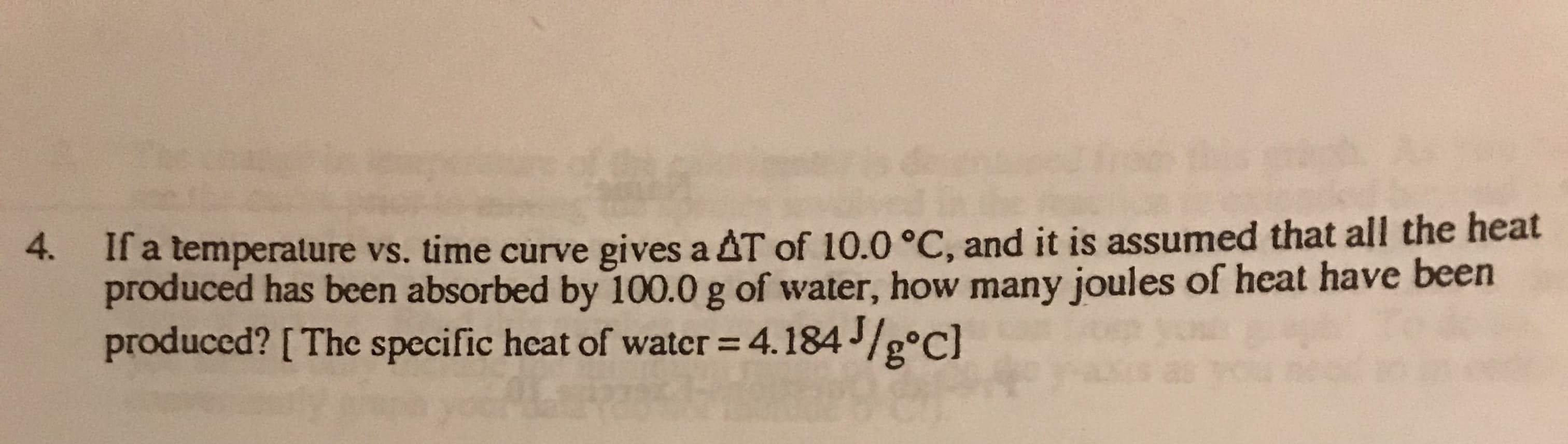 4.
ll a temperalure vs. time curve gives a AT of 10.0 °C, and it is assumed that all the heat
produced has been absorbed by 100.0 g of water, how many joules of heat have been
produced? [The specific heat of water = 4.184/g°c]
4
