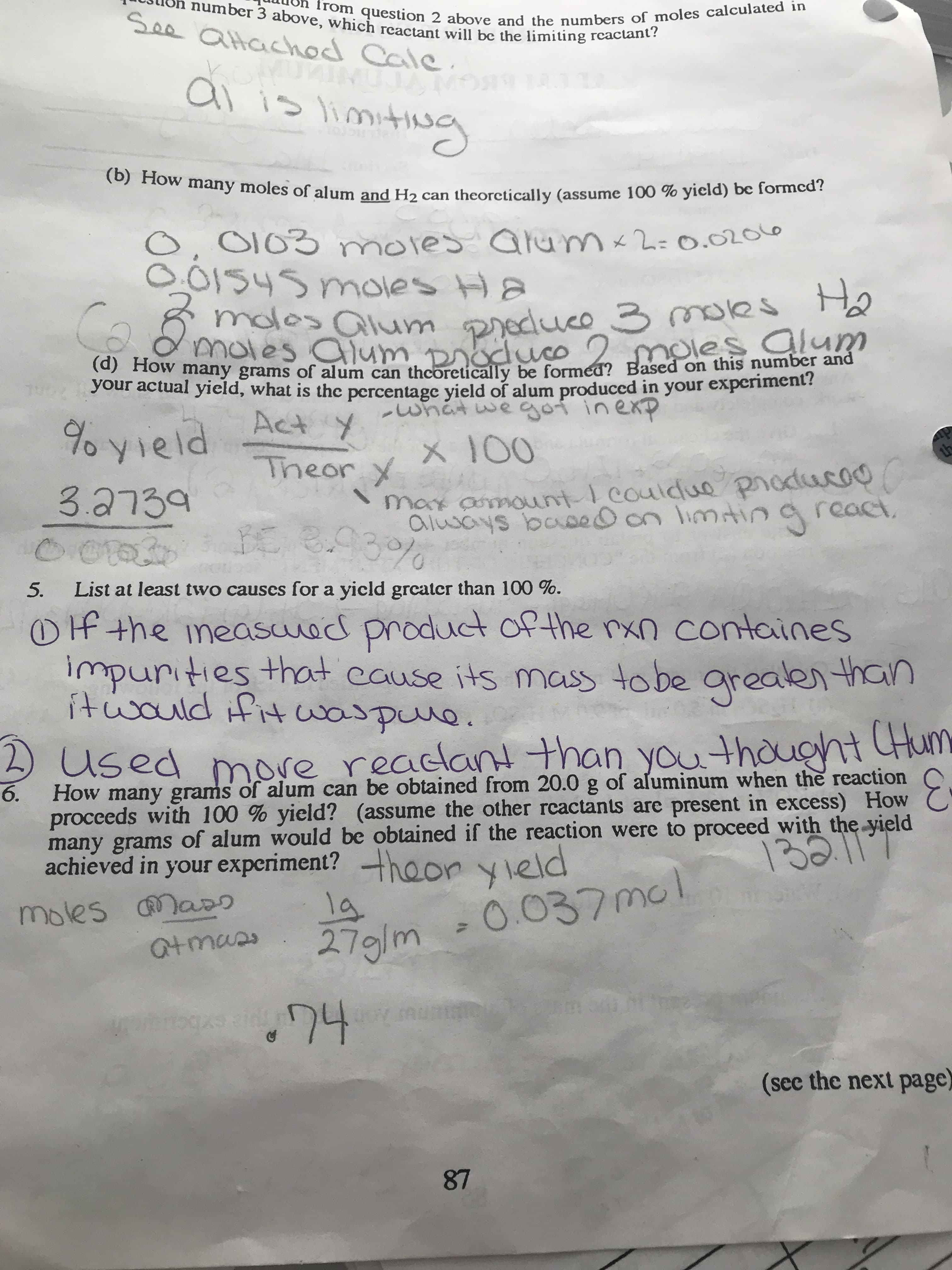 i number 3 above, which reactant will be the limiting rcactant?
See atachod Cale
from question 2 above and the numbers of moles calculated in
komuAIMIle.
ai is limiting
(b) How many moles of alum and H2 can theorctically (assume 100 % yield) be formcd?
O, 0103 mores Qlum-2=0.02016
O.0154s moles Ha
Preduce 3 moles Ho
s alum
molos alum
moles alum. Droduco
moles alum
VOur po any grams of alum can thcoretically be formed? Based on this number and
your actual yield, what is the percentage yield of alum produccd in your experiment?
whatwegoi inexp
Act y
% yield
X 100
Theor y
th
max amount I couldue producoo
always basedon limtina react,
3.93%
3.2739
0.01020
List at least two causes for a yicld greatcr than 100 %.
5.
Of the ineasued product of the rxn containes
impurities that cause its mass tobe
itwould ifit waspune.
greaken than
2)
DUsed
6.
more readlant than youthought Hum
How many grams of alum can be obtained from 20.0 g of aluminum when the reaction
proceeds with 100 % yield? (assume the other rcactants are present in excess) How C
many grams of alum would be obtained if the reaction were to proceed with the yield
achieved in your experiment? hoo vield
132
1g
279/m
moles CMass
-0.037mol
atmas
(sec the next page)
87
